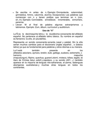 Se escribe m antes de n. Ejemplo: Omnipotente, solemnidad,
gimnástica, himno, calumnia, alumno. Excepciones: Las palabras que
comienzan con n y tienen prefijos que terminan en n (con,
en, in). Ejemplo: Connotable, ennoblecer, innombrable, sinnúmero,
perenne.
Llevan M al final de palabra algunos extranjerismos y
latinismos. Ejemplo: Zum, álbum, currículum y auditórium.
Uso de “ñ”
La Ñ es la decimoquinta letra y la duodécima consonante del alfabeto
español. No pertenece al alfabeto latino básico. Su nombre en español
es femenino: la eñe, en pluraleñes.
Representa un sonido consonante sonante, nasal y palatal. Sin la eñe
serian muchos cambios para el diccionario (ingles español) , o (básico
latino) ya que es fundamental para palabras y otros idiomas a su manera.
La ñ está también presente en los
alfabetos asturiano, aymara, bretón, bubi, gallego, euskera, extremeño, c
hamorro, mapuche
(mapudungun), filipino, quechua, guaraní,otomí, mixteco, kiliwa, tagalo, tá
rtaro de Crimea, tetun, wólof y zapoteco, y su sonido (AFI: ɲ ) también
aparece en la mayoría de lenguas nilo-saharianas, el zarma, laslenguas
aborígenes australianas y muchas otras lenguas en todos los
continentes.
 