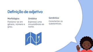 Definição de adjetivo
Morfológico
Flexiona-se em
gênero, número e
grau.
Sintático
Expressa uma
circunstância ao
nome.
Semântico
Caracteriza os
substantivos.
 