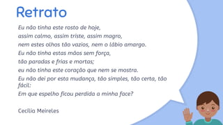 Retrato
Eu não tinha este rosto de hoje,
assim calmo, assim triste, assim magro,
nem estes olhos tão vazios, nem o lábio amargo.
Eu não tinha estas mãos sem força,
tão paradas e frias e mortas;
eu não tinha este coração que nem se mostra.
Eu não dei por esta mudança, tão simples, tão certa, tão
fácil:
Em que espelho ficou perdida a minha face?
Cecília Meireles
 