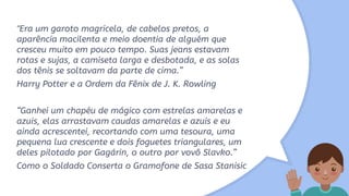 "Era um garoto magricela, de cabelos pretos, a
aparência macilenta e meio doentia de alguém que
cresceu muito em pouco tempo. Suas jeans estavam
rotas e sujas, a camiseta larga e desbotada, e as solas
dos tênis se soltavam da parte de cima.”
Harry Potter e a Ordem da Fênix de J. K. Rowling
“Ganhei um chapéu de mágico com estrelas amarelas e
azuis, elas arrastavam caudas amarelas e azuis e eu
ainda acrescentei, recortando com uma tesoura, uma
pequena lua crescente e dois foguetes triangulares, um
deles pilotado por Gagárin, o outro por vovô Slavko.”
Como o Soldado Conserta o Gramofone de Sasa Stanisic
 