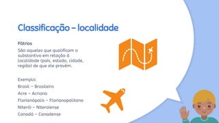 Classificação - localidade
Pátrios
São aqueles que qualificam o
substantivo em relação à
localidade (país, estado, cidade,
região) de que ele provém.
Exemplo:
Brasil – Brasileiro
Acre – Acriano
Florianópolis – Florianopolitano
Niterói – Niteroiense
Canadá – Canadense
 