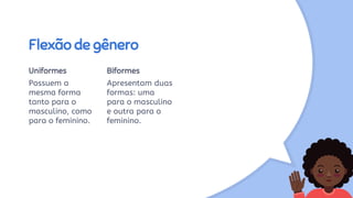 Flexão de gênero
Uniformes
Possuem a
mesma forma
tanto para o
masculino, como
para o feminino.
Biformes
Apresentam duas
formas: uma
para o masculino
e outra para o
feminino.
 