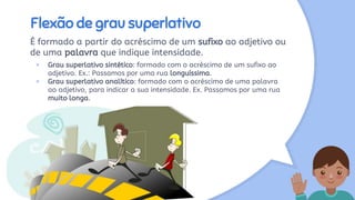 Flexão de grau superlativo
É formado a partir do acréscimo de um sufixo ao adjetivo ou
de uma palavra que indique intensidade.
× Grau superlativo sintético: formado com o acréscimo de um sufixo ao
adjetivo. Ex.: Passamos por uma rua longuíssima.
× Grau superlativo analítico: formado com o acréscimo de uma palavra
ao adjetivo, para indicar a sua intensidade. Ex. Passamos por uma rua
muito longa.
 