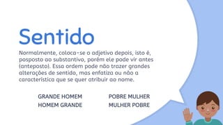 Sentido
Normalmente, coloca-se o adjetivo depois, isto é,
posposto ao substantivo, porém ele pode vir antes
(anteposto). Essa ordem pode não trazer grandes
alterações de sentido, mas enfatiza ou não a
característica que se quer atribuir ao nome.
GRANDE HOMEM POBRE MULHER
HOMEM GRANDE MULHER POBRE
 