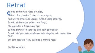 Retrat
o
Eu não tinha este rosto de hoje,
assim calmo, assim triste, assim magro,
nem estes olhos tão vazios, nem o lábio amargo.
Eu não tinha estas mãos sem força,
tão paradas e frias e mortas;
eu não tinha este coração que nem se mostra.
Eu não dei por esta mudança, tão simples, tão certa, tão
fácil:
Em que espelho ficou perdida a minha face?
Cecília Meireles
 