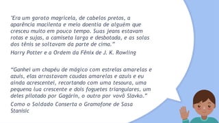 "Era um garoto magricela, de cabelos pretos, a
aparência macilenta e meio doentia de alguém que
cresceu muito em pouco tempo. Suas jeans estavam
rotas e sujas, a camiseta larga e desbotada, e as solas
dos tênis se soltavam da parte de cima.”
Harry Potter e a Ordem da Fênix de J. K. Rowling
“Ganhei um chapéu de mágico com estrelas amarelas e
azuis, elas arrastavam caudas amarelas e azuis e eu
ainda acrescentei, recortando com uma tesoura, uma
pequena lua crescente e dois foguetes triangulares, um
deles pilotado por Gagárin, o outro por vovô Slavko.”
Como o Soldado Conserta o Gramofone de Sasa
Stanisic
 