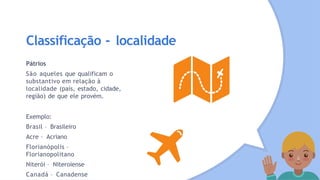 Classificação - localidade
Pátrios
São aqueles que qualificam o
substantivo em relação à
localidade (país, estado, cidade,
região) de que ele provém.
Exemplo:
Brasil – Brasileiro
Acre – Acriano
Florianópolis –
Florianopolitano
Niterói – Niteroiense
Canadá – Canadense
 