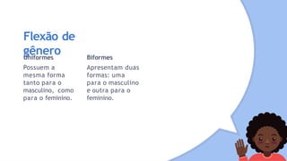 Flexão de
gênero
Uniformes
Possuem a
mesma forma
tanto para o
masculino, como
para o feminino.
Biformes
Apresentam duas
formas: uma
para o masculino
e outra para o
feminino.
 