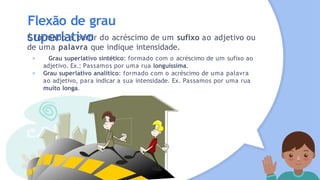 Flexão de grau
superlativo
É formado a partir do acréscimo de um sufixo ao adjetivo ou
de uma palavra que indique intensidade.
× Grau superlativo sintético: formado com o acréscimo de um sufixo ao
adjetivo. Ex.: Passamos por uma rua longuíssima.
× Grau superlativo analítico: formado com o acréscimo de uma palavra
ao adjetivo, para indicar a sua intensidade. Ex. Passamos por uma rua
muito longa.
 
