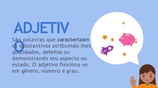 ADJETIV
O
São palavras que caracterizam
os substantivos atribuindo-lhes
qualidades, defeitos ou
demonstrando seu aspecto ou
estado. O adjetivo flexiona-se
em gênero, número e grau.
 