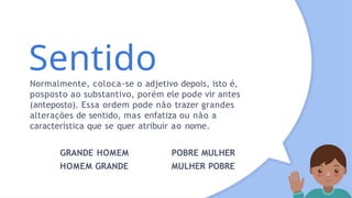 Sentido
Normalmente, coloca-se o adjetivo depois, isto é,
posposto ao substantivo, porém ele pode vir antes
(anteposto). Essa ordem pode não trazer grandes
alterações de sentido, mas enfatiza ou não a
característica que se quer atribuir ao nome.
GRANDE HOMEM
HOMEM GRANDE
POBRE MULHER
MULHER POBRE
 