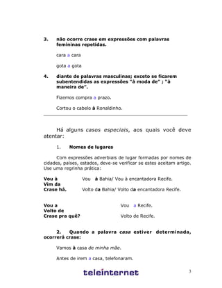 3.   não ocorre crase em expressões com palavras
     femininas repetidas.

     cara a cara

     gota a gota

4.   diante de palavras masculinas; exceto se ficarem
     subentendidas as expressões “à moda de” ; “à
     maneira de”.

     Fizemos compra a prazo.

     Cortou o cabelo à Ronaldinho.
____________________________________________________


     Há alguns casos especiais, aos quais você deve
atentar:

     1.     Nomes de lugares

     Com expressões adverbiais de lugar formadas por nomes de
cidades, países, estados, deve-se verificar se estes aceitam artigo.
Use uma regrinha prática:

Vou à              Vou   à Bahia/ Vou à encantadora Recife.
Vim da
Crase há.          Volto da Bahia/ Volto da encantadora Recife.


Vou a                               Vou   a Recife.
Volto de
Crase pra quê?                      Volto de Recife.


     2.   Quando a palavra casa estiver determinada,
ocorrerá crase:

     Vamos à casa de minha mãe.

     Antes de irem a casa, telefonaram.

                                                                   3
 