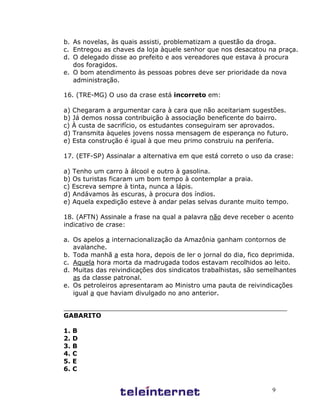 b. As novelas, às quais assisti, problematizam a questão da droga.
c. Entregou as chaves da loja àquele senhor que nos desacatou na praça.
d. O delegado disse ao prefeito e aos vereadores que estava à procura
   dos foragidos.
e. O bom atendimento às pessoas pobres deve ser prioridade da nova
   administração.

16. (TRE-MG) O uso da crase está incorreto em:

a) Chegaram a argumentar cara à cara que não aceitariam sugestões.
b) Já demos nossa contribuição à associação beneficente do bairro.
c) À custa de sacrifício, os estudantes conseguiram ser aprovados.
d) Transmita àqueles jovens nossa mensagem de esperança no futuro.
e) Esta construção é igual à que meu primo construiu na periferia.

17. (ETF-SP) Assinalar a alternativa em que está correto o uso da crase:

a) Tenho um carro à álcool e outro à gasolina.
b) Os turistas ficaram um bom tempo à contemplar a praia.
c) Escreva sempre à tinta, nunca a lápis.
d) Andávamos às escuras, à procura dos índios.
e) Aquela expedição esteve à andar pelas selvas durante muito tempo.

18. (AFTN) Assinale a frase na qual a palavra não deve receber o acento
indicativo de crase:

a. Os apelos a internacionalização da Amazônia ganham contornos de
   avalanche.
b. Toda manhã a esta hora, depois de ler o jornal do dia, fico deprimida.
c. Aquela hora morta da madrugada todos estavam recolhidos ao leito.
d. Muitas das reivindicações dos sindicatos trabalhistas, são semelhantes
   as da classe patronal.
e. Os petroleiros apresentaram ao Ministro uma pauta de reivindicações
   igual a que haviam divulgado no ano anterior.

________________________________________________________
GABARITO

1.   B
2.   D
3.   B
4.   C
5.   E
6.   C


                                                                 9
 