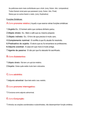 As poltronas eram mais confortáveis que o divã. (conj. Subor. Adv. comparativa)
  Todos fizeram sinal para que parassem (conj. Subor. Adv. Final)
  Deixe,que os outros fazem o resto. (conj. Explicativa)


Funções Sintáticas:

A.Como pronome        relativo (=qual) o que exerce várias funções sintáticas:


1.Sujeito:Ex.: O homem sério que contava dinheiro parou.
2.Objeto direto: Ex.: Bebi o café que eu mesmo preparei.
3. Objeto indireto: Ex.: O livro de que preciso é muito caro.
4.Complemento nominal: O conflito à que fiz alusão foi resolvido.
5.Predicativo do sujeito: O aluno que eu fui encantava os professores.
6.Adjunto averbial: A casa em que moro é muito antiga.
7.Agente da passiva: O cão por que fui atacado foi sacrificado.

B.Como Substantivo:

1.Objeto   direto: Ela tem um quê de mistério.

2.Sujeito:   Estes quês estão muito bem colocados.




C.Como advérbio :

1.Adjunto    adverbial: Que belo está o seu vestido.


D.Como pronome        interrogativo:


1.Funciona como adjunto adnominal.

E.Como Conjunção:

1.Introduz as orações coordenadas e subordinadas, não desempenham função sintática.
 