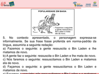 5. No contexto apresentado, o personagem expressa-se
informalmente. Se sua frase fosse proferida em norma-padrão da
língua, assumiria a seguinte redação:
a) Fazemos o seguinte: a gente ressuscita o Bin Laden e lhe
matamos de novo.
b) A gente faz o seguinte: ressuscita o Bin Laden e lhe mata de novo.
c) Nós faremos o seguinte: ressuscitamos o Bin Laden e matamos
ela de novo.
d) Façamos o seguinte: a gente ressuscitamos o Bin Laden e
matamos de novo.
 