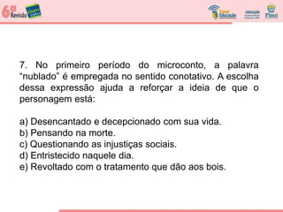 7. No primeiro período do microconto, a palavra
“nublado” é empregada no sentido conotativo. A escolha
dessa expressão ajuda a reforçar a ideia de que o
personagem está:
a) Desencantado e decepcionado com sua vida.
b) Pensando na morte.
c) Questionando as injustiças sociais.
d) Entristecido naquele dia.
e) Revoltado com o tratamento que dão aos bois.
 