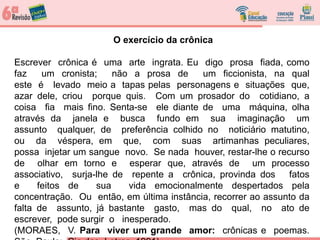 O exercício da crônica
Escrever crônica é uma arte ingrata. Eu digo prosa fiada, como
faz um cronista; não a prosa de um ficcionista, na qual
este é levado meio a tapas pelas personagens e situações que,
azar dele, criou porque quis. Com um prosador do cotidiano, a
coisa fia mais fino. Senta-se ele diante de uma máquina, olha
através da janela e busca fundo em sua imaginação um
assunto qualquer, de preferência colhido no noticiário matutino,
ou da véspera, em que, com suas artimanhas peculiares,
possa injetar um sangue novo. Se nada houver, restar-lhe o recurso
de olhar em torno e esperar que, através de um processo
associativo, surja-lhe de repente a crônica, provinda dos fatos
e feitos de sua vida emocionalmente despertados pela
concentração. Ou então, em última instância, recorrer ao assunto da
falta de assunto, já bastante gasto, mas do qual, no ato de
escrever, pode surgir o inesperado.
(MORAES, V. Para viver um grande amor: crônicas e poemas.
 