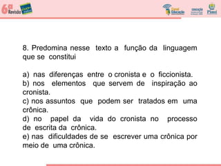 8. Predomina nesse texto a função da linguagem
que se constitui
a) nas diferenças entre o cronista e o ficcionista.
b) nos elementos que servem de inspiração ao
cronista.
c) nos assuntos que podem ser tratados em uma
crônica.
d) no papel da vida do cronista no processo
de escrita da crônica.
e) nas dificuldades de se escrever uma crônica por
meio de uma crônica.
 