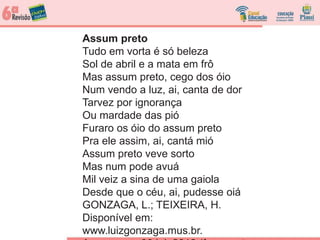 Assum preto
Tudo em vorta é só beleza
Sol de abril e a mata em frô
Mas assum preto, cego dos óio
Num vendo a luz, ai, canta de dor
Tarvez por ignorança
Ou mardade das pió
Furaro os óio do assum preto
Pra ele assim, ai, cantá mió
Assum preto veve sorto
Mas num pode avuá
Mil veiz a sina de uma gaiola
Desde que o céu, ai, pudesse oiá
GONZAGA, L.; TEIXEIRA, H.
Disponível em:
www.luizgonzaga.mus.br.
 