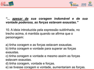 “... apesar de sua coragem indomável e de sua
vontade poderosa, as forças estavam exaustas.”
10. A ideia introduzida pela expressão sublinhada, no
trecho acima, é mantida quando se afirma que o
personagem:
a) tinha coragem e as forças estavam exaustas.
b) tinha coragem e vontade para superar as forças
exaustas.
c) tinha coragem e vontade e mesmo assim as forças
estavam exaustas.
d) tinha coragem, vontade e forças.
e) se tivesse coragem e vontade, aumentariam as forças.
 