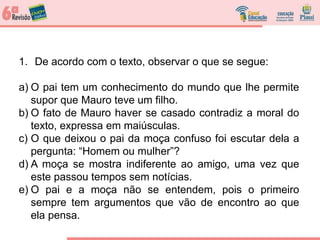 1. De acordo com o texto, observar o que se segue:
a) O pai tem um conhecimento do mundo que lhe permite
supor que Mauro teve um filho.
b) O fato de Mauro haver se casado contradiz a moral do
texto, expressa em maiúsculas.
c) O que deixou o pai da moça confuso foi escutar dela a
pergunta: “Homem ou mulher”?
d) A moça se mostra indiferente ao amigo, uma vez que
este passou tempos sem notícias.
e) O pai e a moça não se entendem, pois o primeiro
sempre tem argumentos que vão de encontro ao que
ela pensa.
 
