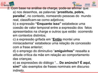 2. Com base na análise da charge, pode-se afirmar que:
a) nos desenhos, as palavras “prostituta, pobre,
paraíba”, no contexto, nomeando pessoas do mundo
real, classificam-se como adjetivos;
b) a expressão “Enquanto isso” estabelece uma
coesão de valor temporal entre a expressão dos fatos
apresentados na charge e outros que estão ocorrendo
em contextos distintos;
c) a expressão grifada em “Então montei uma
miniacademia” estabelece uma relação de concessão
com a frase anterior;
d) o emprego do diminutivo “amiguinhos” ressalta a
atitude crítica da mãe em relação ao comportamento
das crianças;
e) as expressões do diálogo “... Do anúncio? É aqui,
sim!” são exemplos de frases nominais em discurso
indireto.
 
