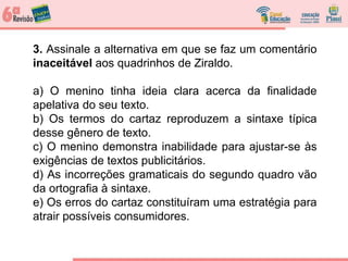 3. Assinale a alternativa em que se faz um comentário
inaceitável aos quadrinhos de Ziraldo.
a) O menino tinha ideia clara acerca da finalidade
apelativa do seu texto.
b) Os termos do cartaz reproduzem a sintaxe típica
desse gênero de texto.
c) O menino demonstra inabilidade para ajustar-se às
exigências de textos publicitários.
d) As incorreções gramaticais do segundo quadro vão
da ortografia à sintaxe.
e) Os erros do cartaz constituíram uma estratégia para
atrair possíveis consumidores.
 