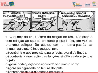 4. O humor da tira decorre da reação de uma das cobras
com relação ao uso de pronome pessoal reto, em vez de
pronome oblíquo. De acordo com a norma-padrão da
língua, esse uso é inadequado, pois
a) contraria o uso previsto para o registro oral da língua.
b) contraria a marcação das funções sintáticas de sujeito e
objeto.
c) gera inadequação na concordância com o verbo.
d) gera ambiguidade na leitura do texto.
 