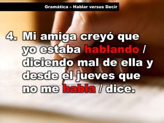 Gramática – Hablar versus Decir

4. Mi amiga creyó que
yo estaba hablando /
diciendo mal de ella y
desde el jueves que
no me habla / dice.

 
