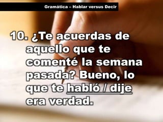 Gramática – Hablar versus Decir

10. ¿Te acuerdas de
aquello que te
comenté la semana
pasada? Bueno, lo
que te habló / dije
era verdad.

 