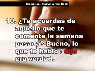 Gramática – Hablar versus Decir

10. ¿Te acuerdas de
aquello que te
comenté la semana
pasada? Bueno, lo
que te habló / dije
era verdad.

 