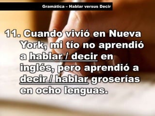 Gramática – Hablar versus Decir

11. Cuando vivió en Nueva
York, mi tío no aprendió
a hablar / decir en
inglés, pero aprendió a
decir / hablar groserías
en ocho lenguas.

 