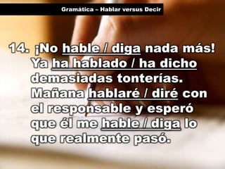 Gramática – Hablar versus Decir

14. ¡No hable / diga nada más!
Ya ha hablado / ha dicho
demasiadas tonterías.
Mañana hablaré / diré con
el responsable y esperó
que él me hable / diga lo
que realmente pasó.

 