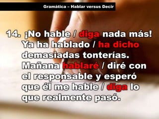 Gramática – Hablar versus Decir

14. ¡No hable / diga nada más!
Ya ha hablado / ha dicho
demasiadas tonterías.
Mañana hablaré / diré con
el responsable y esperó
que él me hable / diga lo
que realmente pasó.

 