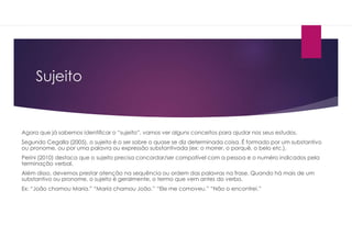 Sujeito
Agora que já sabemos identificar o “sujeito”, vamos ver alguns conceitos para ajudar nos seus estudos.
Segundo Cegalla (2005), o sujeito é o ser sobre o quase se diz determinada coisa. É formado por um substantivo
ou pronome, ou por uma palavra ou expressão substantivada (ex: o morrer, o porquê, o belo etc.).
Perini (2010) destaca que o sujeito precisa concordar/ser compatível com a pessoa e o numéro indicados pela
terminação verbal.
Além disso, devemos prestar atenção na sequência ou ordem das palavras na frase. Quando há mais de um
substantivo ou pronome, o sujeito é geralmente, o termo que vem antes do verbo.
Ex: “João chamou Maria.” “Maria chamou João.” “Ele me comoveu.” “Não o encontrei.”
 