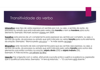 Transitividade do verbo
Intransitivo: esse tipo de verbo expressa um sentido por si só, ou seja, o sentido da ação, do
processo ou estado que está indicado pelo verbo não transita e nem se transfere para outro
elemento. Exemplo: Michael Jackson morreu em 2009.
Transitivo: este precisa de um complemento para expressar seu sentido por completo, ou seja, o
sentido da ação, do processo ou estado que está indicado no verbo transita para outro elemento
da oração. Exemplos: “Bianca pediu um suco.” – “A mãe assistiu ao jogo.”
Bitransitivo: este necessita de dois complementos para que seu sentido seja expresso, ou seja, o
sentido da ação, do processo ou estado que está indicado pelo verbo transita para outros dois
elementos que estão contidos na oração: objeto direto (OD) e objeto indireto (OI).
Exemplo: A mãe escreveu um bilhete ao filho.
Ligação: Faz a ligação com o verbo, efetuando a junção entre o sujeito e a palavra ou expressão
que o qualifica/caracteriza. Exemplos: “A terra é redonda.” – “O cachorro está doente.”
 