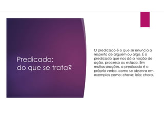 Predicado:
do que se trata?
O predicado é o que se enuncia a
respeito de alguém ou algo. É o
predicado que nos dá a noção de
ação, processo ou estado. Em
muitas orações, o predicado é o
próprio verbo, como se observa em
exemplos como: chove; leio; chora.
 