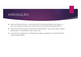 INTRODUÇÃO
 Neste primeiro módulo, vamos estudar a sintaxe da língua português, o
que nos proporcionará uma visão inicial e introdutória da gramática.
 Aqui estudaremos alguns elementos importantes, tais como: frase, sujeito,
predicado, complemento do verbo, etc.
 A partir daí, poderemos compreender alguns aspectos fundamentais da
nossa língua pátria.
 