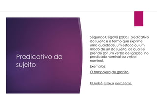 Predicativo do
sujeito
Segundo Cegalla (2005), predicativo
do sujeito é o termo que exprime
uma qualidade, um estado ou um
modo de ser do sujeito, ao qual se
prende por um verbo de ligação, no
predicado nominal ou verbo-
nominal.
Exemplos:
O tampo era de granito.
O bebê estava com fome.
 