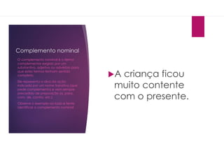Complemento nominal
A criança ficou
muito contente
com o presente.
O complemento nominal é o termo
complementar exigido por um
substantivo, adjetivo ou advérbio para
que estes termos tenham sentido
completo.
Ele representa o alvo da ação
indicada por um nome transitivo (que
pede complemento) e vem sempre
precedido de preposição (a, para,
com, de, contra, etc.)
Observe o exemplo ao lado e tente
identificar o complemento nominal
 