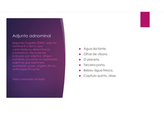 Adjunto adnominal
 Água da fonte.
 Olhar de víbora.
 O planeta.
 Terceira porta.
 Bebeu água fresca.
 Capítulo quinto, disse.
Segundo Cegalla (2005), adjunto
nominal é o termo que
caracteriza ou determina os
substantivos. Ele pode ser
indicado por adjetivo, artigos,
numerais, locuções ou expressões
adjetivas que exprimem
qualidade, posse, origem, fim ou
outra especificação.
Veja o exemplo ao lado:
 