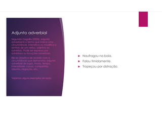 Adjunto adverbial
 Naufragou na baía.
 Falou timidamente.
 Tropeçou por distração.
Segundo Cegalla (2005), adjunto
adverbial é o termo que indica uma
circunstância, intensifica ou modifica o
sentido de um verbo, adjetivo ou
advérbio. Pode ser expresso por
advérbios ou locuções adverbiais.
Ele se classifica de acordo com a
circunstância que demonstra: adjunto
adverbial de lugar, modo, tempo,
intensidade, causa, companhia,
assunto, negação, etc.
Vejamos alguns exemplos do lado:
 