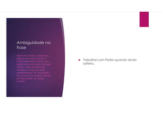 Ambiguidade na
frase
 Trabalhei com Pedro quando ainda
solteiro.
Além de a frase cumprir seu
papel comunicacional, é
importante estar atento aos
significados das palavras que
muitas vezes podem dar
margem a mais de uma
interpretação. Em situações
em que isso acontece, temos
ambiguidade, ou duplo
sentido.
 