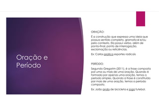 Oração e
Período
ORAÇÃO:
É a construção que expressa uma ideia que
possua sentido completo, gramatical e/ou
pelo contexto. Ela possui verbo, além de
ponto-final, ponto de interrogação,
exclamação ou reticências.
Ex: Carlos pratica esportes radicais
PERÍODO:
Segundo Gregorim (2011), é a frase composta
por uma ou mais de uma oração. Quando é
formada por apenas uma oração, temos o
período simples. Quando a frase é constituída
por mais de uma oração, temos o período
composto.
Ex: João anda de bicicleta e joga futebol.
 