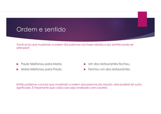 Ordem e sentido
Você acha que mudando a ordem das palavras nas frases abaixo o seu sentido pode ser
alterado?
 Paulo telefonou para Maria.
 Maria telefonou para Paulo.
 Um dos restaurantes fechou.
 Fechou um dos restaurantes.
Então podemos concluir que mudando a ordem das palavras da oração, esta poderá ter outro
significado. É importante que cada caso seja analisado com cautela.
 