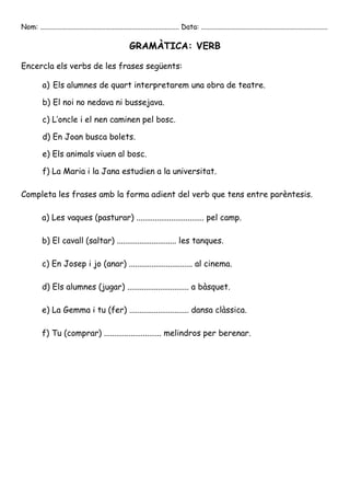 Nom: ............................................................................... Data: ........................................................................

                                                         GRAMÀTICA: VERB

Encercla els verbs de les frases següents:

           a) Els alumnes de quart interpretarem una obra de teatre.

           b) El noi no nedava ni bussejava.

           c) L’oncle i el nen caminen pel bosc.

           d) En Joan busca bolets.

           e) Els animals viuen al bosc.

           f) La Maria i la Jana estudien a la universitat.

Completa les frases amb la forma adient del verb que tens entre parèntesis.

           a) Les vaques (pasturar) ................................. pel camp.

           b) El cavall (saltar) ............................. les tanques.

           c) En Josep i jo (anar) ............................... al cinema.

           d) Els alumnes (jugar) .............................. a bàsquet.

           e) La Gemma i tu (fer) ............................. dansa clàssica.

           f) Tu (comprar) ............................ melindros per berenar.
 