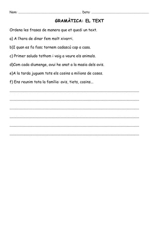 Nom: ............................................................................... Data: ........................................................................

                                                     GRAMÀTICA: EL TEXT

Ordena les frases de manera que et quedi un text.

a) A l’hora de dinar fem molt xivarri.

b)I quan es fa fosc tornem cadascú cap a casa.

c) Primer saludo tothom i vaig a veure els animals.

d)Com cada diumenge, avui he anat a la masia dels avis.

e)A la tarda juguem tots els cosins a milions de coses.

f) Ens reunim tota la família: avis, tiets, cosins...

...........................................................................................................................................

...........................................................................................................................................

...........................................................................................................................................

...........................................................................................................................................

...........................................................................................................................................

...........................................................................................................................................
 