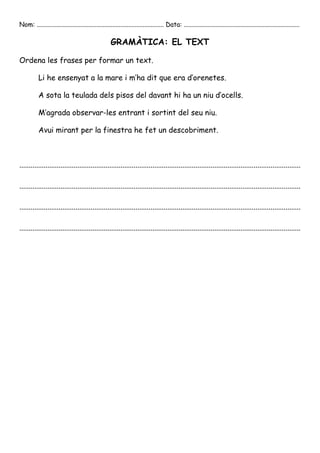 Nom: ............................................................................... Data: ........................................................................

                                                     GRAMÀTICA: EL TEXT

Ordena les frases per formar un text.

           Li he ensenyat a la mare i m’ha dit que era d’orenetes.

           A sota la teulada dels pisos del davant hi ha un niu d’ocells.

           M’agrada observar-les entrant i sortint del seu niu.

           Avui mirant per la finestra he fet un descobriment.



......................................................................................................................................................

......................................................................................................................................................

......................................................................................................................................................

......................................................................................................................................................
 