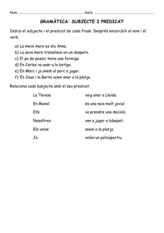 Nom: ............................................................................... Data: ........................................................................

                                  GRAMÀTICA: SUBJECTE I PREDICAT

Indica el subjecte i el predicat de cada frase. Després encercla’n el nom i el
verb.

     a) La meva mare es diu Anna.
     b) La seva mare treballava en un despatx.
     c) El pa de pessic tenia una formiga.
     d) En Carles va anar a la botiga.
     e) En Marc i jo anem al parc a jugar.
     f) En Joan i la Berta volen anar a la platja.

Relaciona cada subjecte amb el seu predicat.

                          La Teresa                                                  vaig anar a Lleida.

                          En Manel                                                   és una noia molt jovial.

                          Ells                                                       va prendre una decisió.

                          Nosaltres                                                  van a jugar a bàsquet.

                          Els veïns                                                  anem a la platja.

                          Jo                                                         volen un poliesportiu.
 