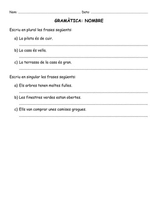 Nom: ............................................................................... Data: ........................................................................

                                                     GRAMÀTICA: NOMBRE

Escriu en plural les frases següents:

     a) La pilota és de cuir.
           ...........................................................................................................................................
     b) La casa és vella.
           ...........................................................................................................................................
     c) La terrassa de la casa és gran.
           ...........................................................................................................................................

Escriu en singular les frases següents:

     a) Els arbres tenen moltes fulles.
           ...........................................................................................................................................
     b) Les finestres verdes estan obertes.
           ...........................................................................................................................................
     c) Ells van comprar unes camises grogues.
           ...........................................................................................................................................
 
